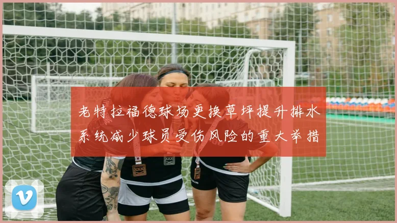 老特拉福德球场更换草坪提升排水系统减少球员受伤风险的重大举措