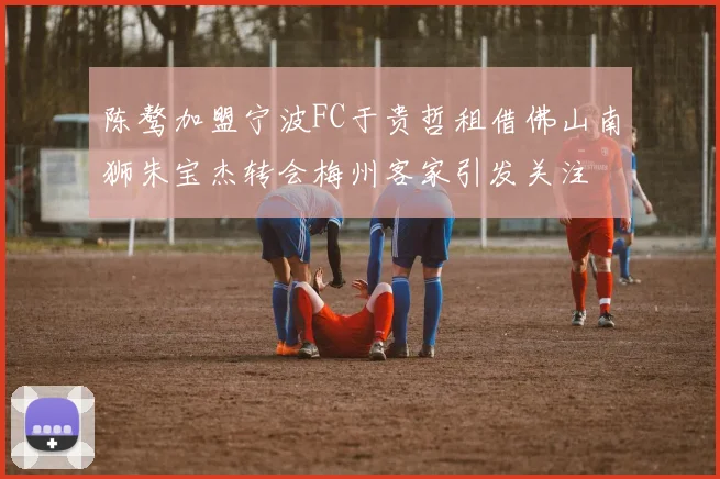 陈骜加盟宁波FC于贵哲租借佛山南狮朱宝杰转会梅州客家引发关注