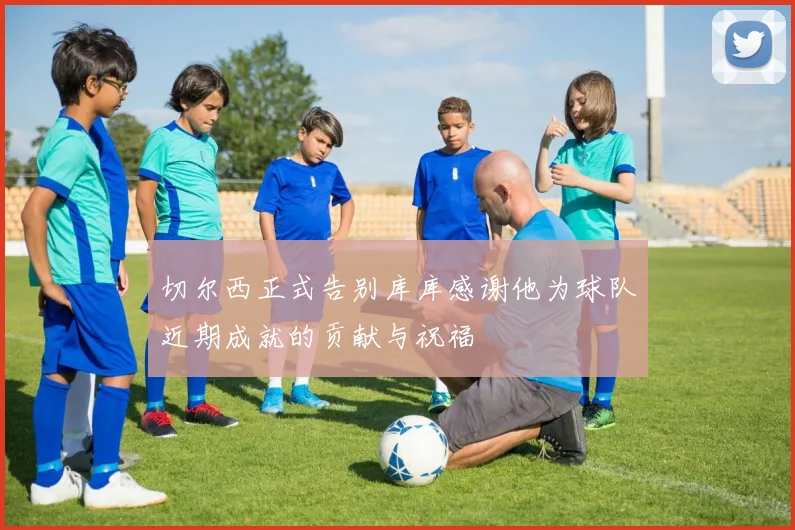 切尔西正式告别库库感谢他为球队近期成就的贡献与祝福