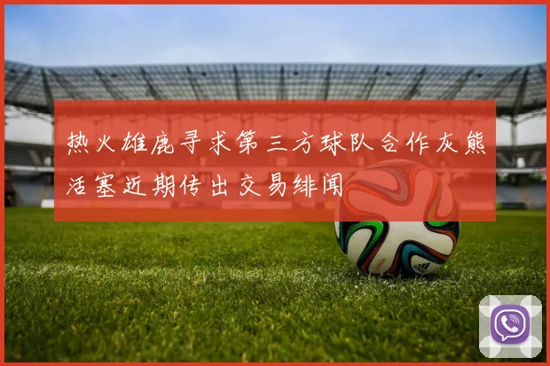 热火雄鹿寻求第三方球队合作灰熊活塞近期传出交易绯闻