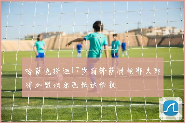 哈萨克斯坦17岁前锋萨特帕耶夫即将加盟切尔西抵达伦敦