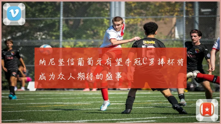 纳尼坚信葡萄牙有望夺冠C罗捧杯将成为众人期待的盛事