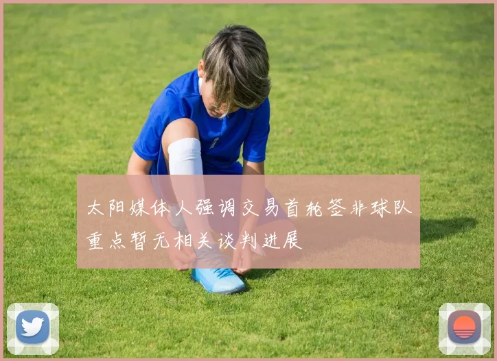 太阳媒体人强调交易首轮签非球队重点暂无相关谈判进展