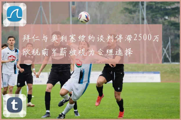 拜仁与奥利塞续约谈判停滞2500万欧税前年薪被视为合理选择