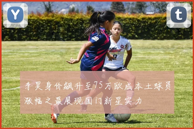 李昊身价飙升至75万欧成本土球员涨幅之最展现国门新星实力