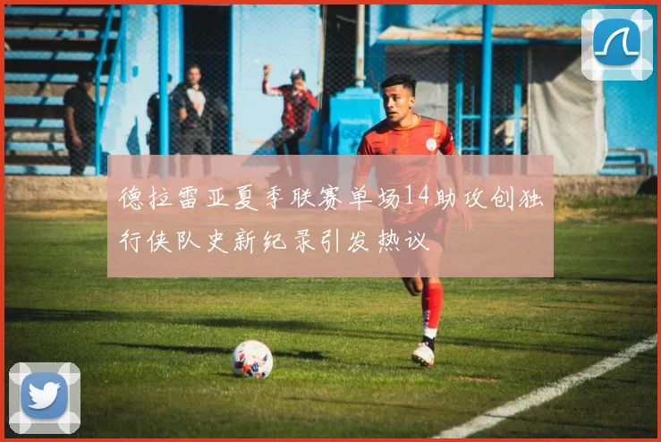 德拉雷亚夏季联赛单场14助攻创独行侠队史新纪录引发热议