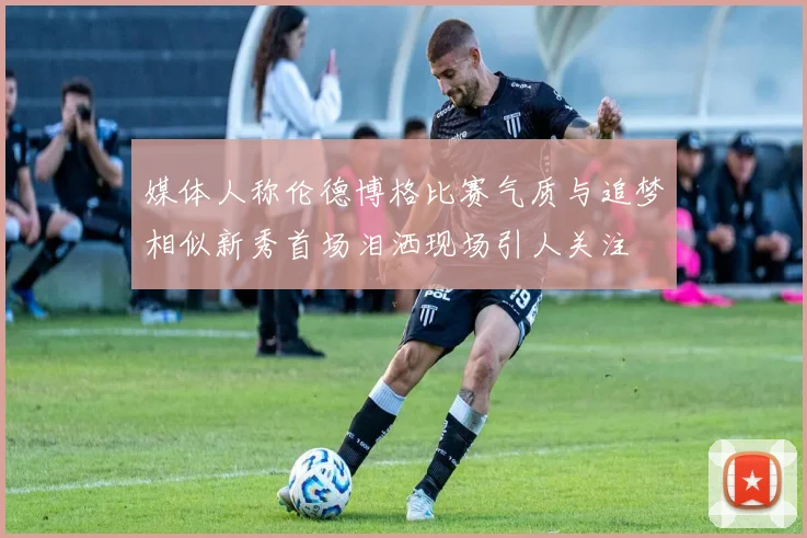 媒体人称伦德博格比赛气质与追梦相似新秀首场泪洒现场引人关注