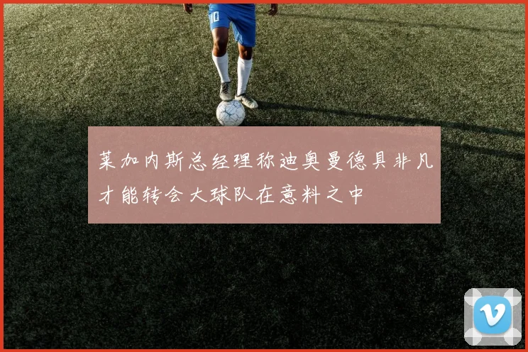 莱加内斯总经理称迪奥曼德具非凡才能转会大球队在意料之中