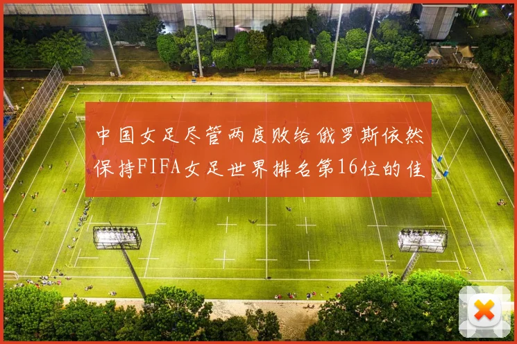 中国女足尽管两度败给俄罗斯依然保持FIFA女足世界排名第16位的佳绩